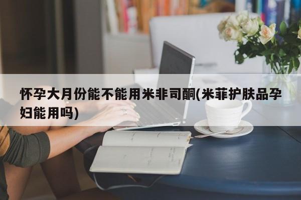 打胎药联系微信怀孕大月份能不能用米非司酮(米菲护肤品孕妇能用吗)