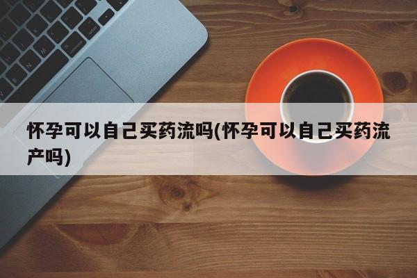 打胎药联系微信怀孕可以自己买药流吗(怀孕可以自己买药流产吗)