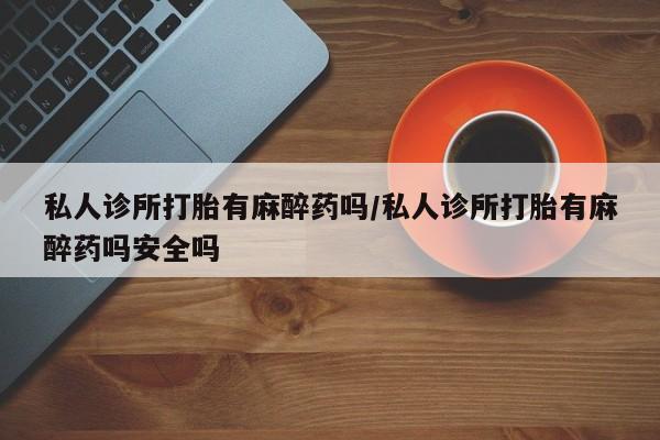 打胎药联系微信私人诊所打胎有麻醉药吗/私人诊所打胎有麻醉药吗安全吗
